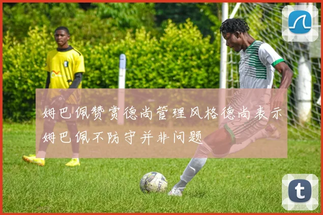姆巴佩赞赏德尚管理风格德尚表示姆巴佩不防守并非问题