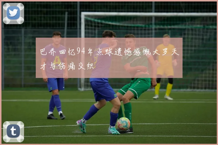 巴乔回忆94年点球遗憾感慨大罗天才与伤痛交织