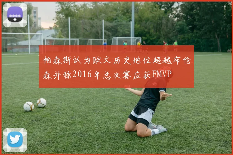 帕森斯认为欧文历史地位超越布伦森并称2016年总决赛应获FMVP