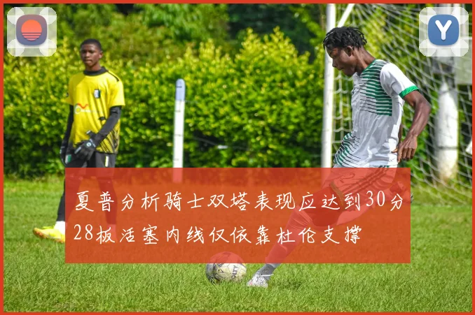 夏普分析骑士双塔表现应达到30分28板活塞内线仅依靠杜伦支撑