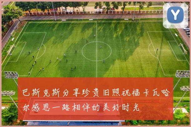 巴斯克斯分享珍贵旧照祝福卡瓦哈尔感恩一路相伴的美好时光