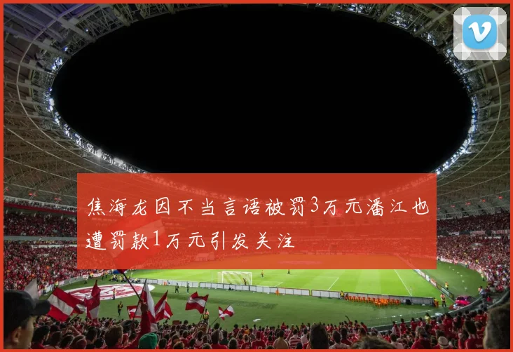 焦海龙因不当言语被罚3万元潘江也遭罚款1万元引发关注