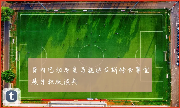 费内巴切与皇马就迪亚斯转会事宜展开积极谈判
