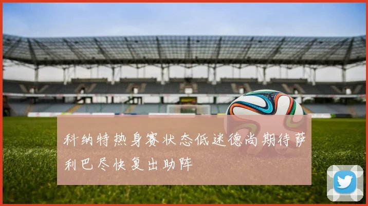 科纳特热身赛状态低迷德尚期待萨利巴尽快复出助阵