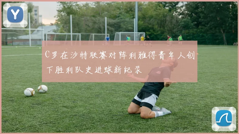 C罗在沙特联赛对阵利雅得青年人创下胜利队史进球新纪录