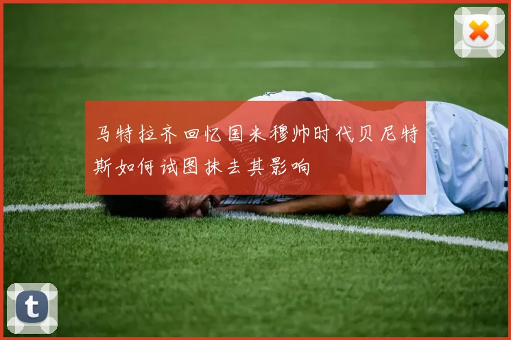 马特拉齐回忆国米穆帅时代贝尼特斯如何试图抹去其影响