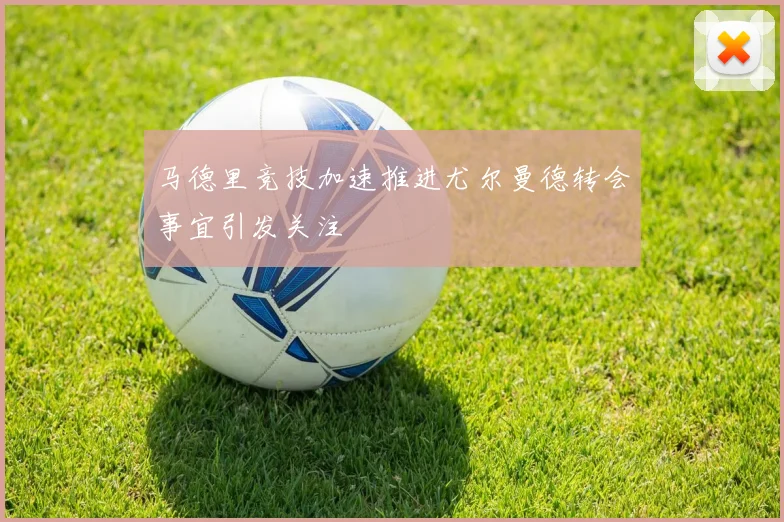 马德里竞技加速推进尤尔曼德转会事宜引发关注