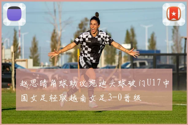 赵思晴角球助攻宛迪头球破门U17中国女足轻取越南女足3-0晋级