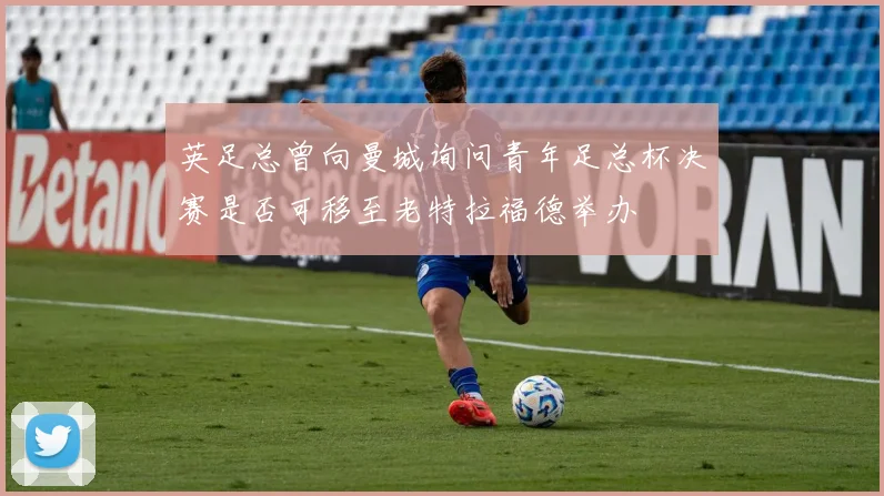 英足总曾向曼城询问青年足总杯决赛是否可移至老特拉福德举办